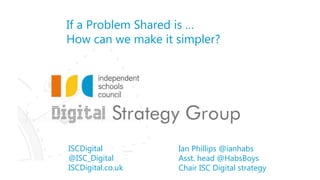 ISCDigital
@ISC_Digital
ISCDigital.co.uk
If a Problem Shared is …
How can we make it simpler?
Ian Phillips @ianhabs
Asst. head @HabsBoys
Chair ISC Digital strategy
 