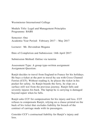 Westminster International College
Module Title: Legal and Management Principles
Programme: BABS
Semester: One
Academic Year Period: February 2017 – May 2017
Lecturer: Mr. Devendran Mogana
Date of Completion and Submission: 14th April 2017
Submission Method: Online via turnitin
Assessment Type: A group type-written assignment
Assignment Question:
Ranjit decides to travel from England to France for his holidays.
He buys a ticket at the port to travel by sea with Cross Channel
Ferries (CCF). Without reading it, he places the ticket in his
pocket for safety. As Ranjit boards the ferry, he slips on a
surface still wet from the previous journey. Ranjit falls and
severely injures his back. The laptop he is carrying is damaged
beyond repair when he falls.
Ranjit asks CCF for compensation for his injury and loss. CCF
refuses to compensate Ranjit, relying on a clause printed on the
back of his ticket that excludes liability for breach of the
contract of carriage made with its passengers.
Consider CCF’s contractual liability for Ranjit’s injury and
loss.
 