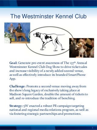 The Westminster Kennel Club




Goal: Generate pre-event awareness of The 137th Annual
Westminster Kennel Club Dog Show to drive ticket sales
and increase visibility of a newly added second venue,
as well as effectively introduce its branded SmartPhone
App.

Challenge: Promote a second venue moving away from
the show’s long legacy of exclusively taking place at
Madison Square Garden, double the amount of tickets to
sell, and re-introduce the tradition of benching.

Strategy: 5W enacted a robust PR campaign targeting
national and regional media relations program, as well as
via fostering strategic partnerships and promotions.



                                                            1
 
