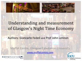 Authors: Giancarlo Fedeli and Prof John Lennon
Understanding and measurement
of Glasgow’s Night Time Economy
Moffat Centre, Glasgow Caledonian University
www.moffatcentre.com
 