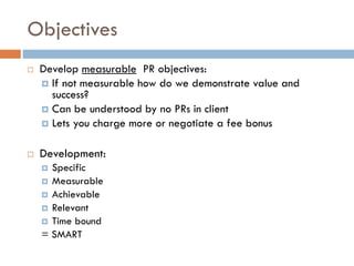 Objectives
 Develop measurable PR objectives:
 If not measurable how do we demonstrate value and
success?
 Can be understood by no PRs in client
 Lets you charge more or negotiate a fee bonus
 Development:
 Specific
 Measurable
 Achievable
 Relevant
 Time bound
= SMART
 