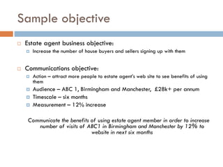 Sample objective
 Estate agent business objective:
 Increase the number of house buyers and sellers signing up with them
 Communications objective:
 Action – attract more people to estate agent’s web site to see benefits of using
them
 Audience – ABC 1, Birmingham and Manchester, £28k+ per annum
 Timescale – six months
 Measurement – 12% increase
Communicate the benefits of using estate agent member in order to increase
number of visits of ABC1 in Birmingham and Manchester by 12% to
website in next six months
 