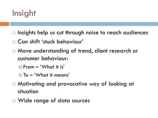 Insight
 Insights help us cut through noise to reach audiences
 Can shift ‘stuck behaviour’
 Move understanding of trend, client research or
customer behaviour:
 From – ‘What it is’
 To – ‘What it means’
 Motivating and provocative way of looking at
situation
 Wide range of data sources
 