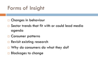 Forms of Insight
 Changes in behaviour
 Sector trends that fit with or could lead media
agenda
 Consumer patterns
 Revisit existing research
 Why do consumers do what they do?
 Blockages to change
 