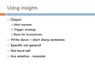 Using Insights
 Output
 Aha! moment
 Trigger strategy
 Basis for brainstorms
 Write down – short sharp sentences
 Specific not general
 Not hard sell
 Are emotive - resonate
 