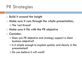 PR Strategies
 Build it around the insight
 Make sure it runs through the whole presentation;
 The ‘red thread’
 Make sure it fits with the PR objective
 Consider:
 Does you PR objective and strategy support a client
business objective?
 Is it simple enough to explain quickly and clearly in the
presentation?
 Do you believe it will work?
 