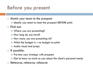 Before you present
 Match your team to the prospect
 Ideally you need to meet the prospect BEFORE pitch
 Find out:
 Where you are presenting?
 How long do you have?
 How many you are presenting to?
 What the budget is – no budget no pitch
 Audio visual and props
 If possible:
 Pre-test your strategy with prospect
 Get to know as much as you about the client’s personal needs
 Rehearse, rehearse, rehearse
 