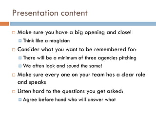 Presentation content
 Make sure you have a big opening and close!
 Think like a magician
 Consider what you want to be remembered for:
 There will be a minimum of three agencies pitching
 We often look and sound the same!
 Make sure every one on your team has a clear role
and speaks
 Listen hard to the questions you get asked:
 Agree before hand who will answer what
 