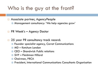 Who is the guy at the front?
 Associate partner, AgencyPeople
 Management consultancy: ‘We help agencies grow’
 PR Week’s – Agency Doctor
 25 year PR consultancy track record:
 Founder specialist agency, Carrot Communications
 MD – Ketchum London
 CEO – Shandwick Public relations
 SVP – Fleishman Hillard
 Chairman, PRCA
 President, International Communications Consultants Organisation
 