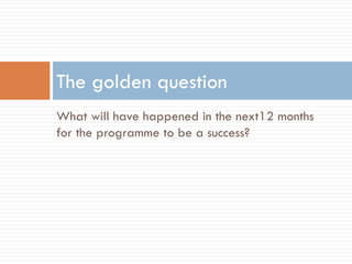 What will have happened in the next12 months
for the programme to be a success?
The golden question
 