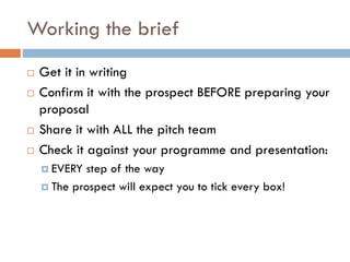 Working the brief
 Get it in writing
 Confirm it with the prospect BEFORE preparing your
proposal
 Share it with ALL the pitch team
 Check it against your programme and presentation:
 EVERY step of the way
 The prospect will expect you to tick every box!
 