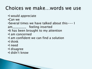 •I would appreciate
•Can we
•Several times we have talked about this--- I
am_________ feeling inserted
•It has been brought to my attention
•I am concerned
•I am confident we can find a solution
•I think
•I need
•I disagree
•I didn‟t know
 