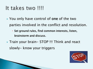    You only have control of one of the two
    parties involved in the conflict and resolution.
      Set ground rules, find common interests, listen,
       brainstorm and discuss.

   Train your brain- STOP !!! Think and react
    slowly- know your triggers
 