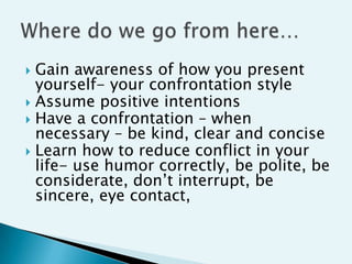  Gain awareness of how you present
  yourself- your confrontation style
 Assume positive intentions
 Have a confrontation – when
  necessary – be kind, clear and concise
 Learn how to reduce conflict in your
  life- use humor correctly, be polite, be
  considerate, don‟t interrupt, be
  sincere, eye contact,
 