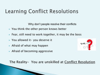 Why don’t people resolve their conflicts
   You think the other person knows better
   Fear, still need to work together, it may be the boss
   You allowed it- you deserve it
   Afraid of what may happen
   Afraid of becoming aggressive


The Reality- You are unskilled at Conflict Resolution
 