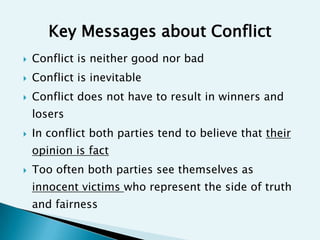 Key Messages about Conflict
   Conflict is neither good nor bad
   Conflict is inevitable
   Conflict does not have to result in winners and
    losers
   In conflict both parties tend to believe that their
    opinion is fact
   Too often both parties see themselves as
    innocent victims who represent the side of truth
    and fairness
 