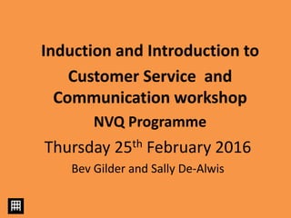 Thursday 25th February 2016
Bev Gilder and Sally De-Alwis
Induction and Introduction to
Customer Service and
Communication workshop
NVQ Programme
 