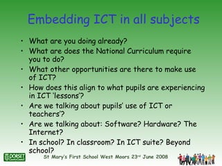 Embedding ICT in all subjects What are you doing already? What are does the National Curriculum require you to do? What other opportunities are there to make use of ICT? How does this align to what pupils are experiencing in ICT ‘lessons’? Are we talking about pupils’ use of ICT or teachers’? Are we talking about: Software? Hardware? The Internet? In school? In classroom? In ICT suite? Beyond school? 