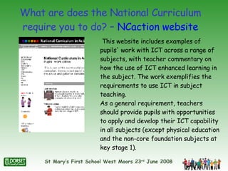 What are does the National Curriculum require you to do? –  NCaction  website This website includes examples of pupils' work with ICT across a range of subjects, with teacher commentary on how the use of ICT enhanced learning in the subject. The work exemplifies the requirements to use ICT in subject teaching.  As a general requirement, teachers should provide pupils with opportunities to apply and develop their ICT capability in all subjects (except physical education and the non-core foundation subjects at key stage 1).  