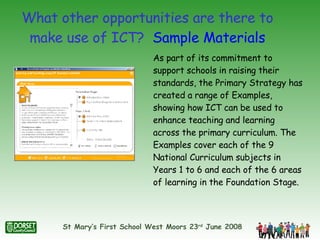 What other opportunities are there to make use of ICT?  Sample Materials As part of its commitment to support schools in raising their standards, the Primary Strategy has created a range of Examples, showing how ICT can be used to enhance teaching and learning across the primary curriculum. The Examples cover each of the 9 National Curriculum subjects in Years 1 to 6 and each of the 6 areas of learning in the Foundation Stage.  