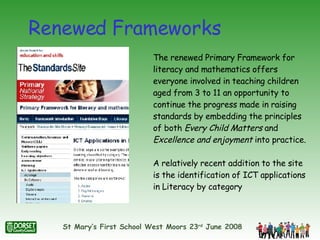 Renewed Frameworks The renewed Primary Framework for literacy and mathematics offers everyone involved in teaching children aged from 3 to 11 an opportunity to continue the progress made in raising standards by embedding the principles of both  Every Child Matters  and  Excellence and enjoyment  into practice.  A relatively recent addition to the site is the identification of ICT applications in Literacy by category 