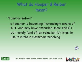 What do Hooper & Reiber mean? “Familiarisation”:  a teacher is becoming increasingly aware of ICT, and may have attended some INSET, but rarely (and often reluctantly) tries to use it in their classroom teaching. 