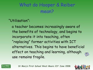 What do Hooper & Reiber mean? “Utilisation”:  a teacher becomes increasingly aware of the benefits of technology, and begins to incorporate it into teaching, often “replacing” former activities with ICT alternatives. This begins to have beneficial effect on teaching and learning, although use remains fragile. 