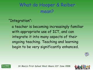 What do Hooper & Reiber mean? “Integration”:  a teacher is becoming increasingly familiar with appropriate use of ICT, and can integrate it into many aspects of their ongoing teaching. Teaching and learning begin to be very significantly enhanced. 