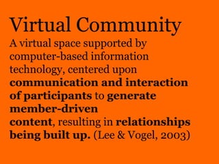 Virtual CommunityA virtual space supported by computer-based information technology, centered upon communication and interaction of participants to generate member-driven content, resulting in relationships being built up. (Lee & Vogel, 2003) 