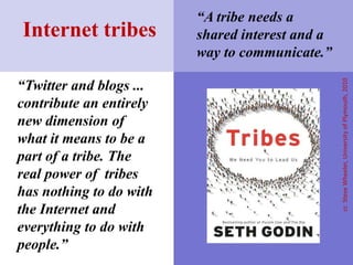 “A tribe needs a shared interest and a way to communicate.”Internet tribes“Twitter and blogs ... contribute an entirely new dimension of what it means to be a part of a tribe. The real power of  tribes has nothing to do with the Internet and everything to do with people.” cc  Steve Wheeler, University of Plymouth, 2010