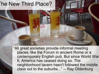 The New Third Place?“All great societies provide informal meeting places, like the Forum in ancient Rome or a contemporary English pub. But since World War II, America has ceased doing so. The neighborhood tavern hasn't followed the middle class out to the suburbs...” -- Ray Oldenburg 