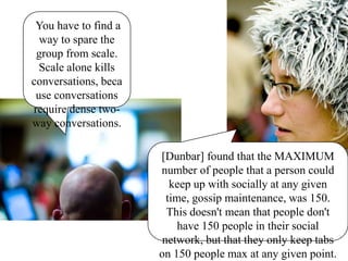  You have to find a way to spare the group from scale. Scale alone kills conversations, because conversations require dense two-way conversations. [Dunbar] found that the MAXIMUM number of people that a person could keep up with socially at any given time, gossip maintenance, was 150. This doesn't mean that people don't have 150 people in their social network, but that they only keep tabs on 150 people max at any given point. 