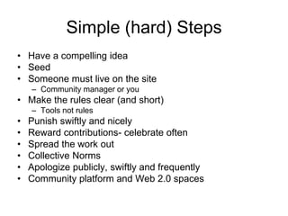 Simple (hard) StepsHave a compelling ideaSeedSomeone must live on the siteCommunity manager or youMake the rules clear (and short) Tools not rulesPunish swiftly and nicelyReward contributions- celebrate oftenSpread the work outCollective NormsApologize publicly, swiftly and frequentlyCommunity platform and Web 2.0 spaces