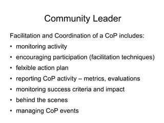 Community LeaderFacilitation and Coordination of a CoP includes:monitoring activityencouraging participation (facilitation techniques)felxible action planreporting CoP activity – metrics, evaluations monitoring success criteria and impactbehind the scenesmanaging CoP events