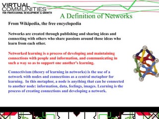 A Definition of NetworksFrom Wikipedia, the free encyclopediaNetworks are created through publishing and sharing ideas and connecting with others who share passions around those ideas who learn from each other.Networked learning is a process of developing and maintaining connections with people and information, and communicating in such a way so as to support one another's learning.Connectivism (theory of learning in networks) is the use of a network with nodes and connections as a central metaphor for learning.  In this metaphor, a node is anything that can be connected to another node: information, data, feelings, images. Learning is the process of creating connections and developing a network.