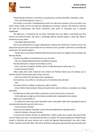 Brenda Jackson
            Tiamat World                                                      Westmoreland 16




      Pamela Novak continuou a caminhar e quando parou na frente de Dillon, estendeu a mão.
      —Sim, sou Pamela Novak, e você é…?
      Ele aceitou a sua mão e imediatamente sentiu um calor que começou a fluir por todo o seu
corpo. Sentiu então um frio no fundo do estômago que começou a descer. Até mesmo a visão de
seu anel de compromisso não foram suficientes para parar as sensações que o estavam
engolfando.
      Ele observou o movimento de sua boca, fascinado com seus lábios e pensando que eles
tinham um bonito formato. Ele sentiu o estômago apertar quando ergueu o olhar dos lábios e
encontrou os seus olhos.
      —Sou Dillon Westmoreland.
      Ele viu sua sobrancelha se erguer rapidamente, embora ela mantivesse o mesmo sorriso. Ele
podia dizer que ela estava procurando em sua memória como, quando e onde ela se recordava do
sobrenome. Ele decidiu ajudá-la.
      —Soube que o meu bisavô, Raphael Westmoreland, foi sócio nos negócios do seu bisavô, Jay
Winston Novak.
      O sorriso nos lábios se transformou em um riso total.
      —Oh, sim, Raphael Westmoreland. O ladrão de esposas.
      Ele não pôde parar o espasmo dos lábios e sorriu.
      —Sim, eu já ouvi a respeito. De fato, essa é a razão pela qual eu estou aqui. Eu...
      —O que ele quer Pamela?
      Dillon podia dizer pelo endurecer dos ombros de Pamela Novak que ela desejou que o
homem enorme ficasse quieto pelo menos uma vez.
      —Ele é seu noivo? Ele não pôde evitar e perguntou.
      Ela encontrou o seu olhar e o estudou por um momento antes de dizer:
      —Sim.
      Ela então inclinou a cabeça e a girou por sobre o ombro.
      —Esse é Dillon Westmoreland. Nossos bisavôs foram sócios então eu o considero um amigo
da família.
      Ela depressa se voltou para Dillon, presentou-o com outro sorriso e sussurrou:
      —Você sabe que eu digo isso livremente considerando a reputação do seu bisavô.
      Agora era a vez de Dillon rir.
      —A razão de eu estar aqui é para descobrir tudo o que puder sobre essa reputação já que só
recentemente descobri que ele tinha uma e...
      —O que ele quer Pamela?
      Antes que ela pudesse responder a mais nova das adolescentes abusadas disse:
      —Nós já te falamos. Ele quer Pammie.
      A carranca do homem enorme se aprofundou e Dillon soube que a jovem não queria dizer
isso no modo como soou, mas basicamente falou a verdade. Ele estava atraído por Pamela Novak.
Invadir o território de outro homem era o estilo de Raphael Westmoreland, mas não o dele.
Porém, naquele momento Dillon não sentiu nenhuma culpa pelos pensamentos que passavam por


                                                                                               10
 