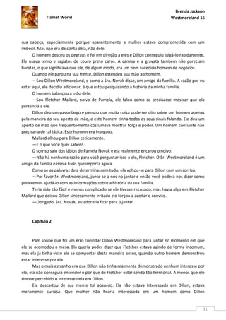 Brenda Jackson
             Tiamat World                                                      Westmoreland 16




sua cabeça, especialmente porque aparentemente a mulher estava comprometida com um
imbecil. Mas isso era da conta dela, não dele.
      O homem desceu os degraus e foi em direção a eles e Dillon conseguiu julgá-lo rapidamente.
Ele usava terno e sapatos de couro preto caros. A camisa e a gravata também não pareciam
baratas, o que significava que ele, de algum modo, era um bem sucedido homem de negócios.
      Quando ele parou na sua frente, Dillon estendeu sua mão ao homem.
      —Sou Dillon Westmoreland, e como a Sra. Novak disse, um amigo da família. A razão por eu
estar aqui, ele decidiu adicionar, é que estou pesquisando a história da minha família.
      O homem balançou a mão dele.
      —Sou Fletcher Mallard, noivo de Pamela, ele falou como se precisasse mostrar que ela
pertencia a ele.
      Dillon deu um passo largo e pensou que muita coisa pode ser dito sobre um homem apenas
pela maneira do seu aperto de mão, e este homem tinha todos os seus sinais falando. Ele deu um
aperto de mão que frequentemente costumava mostrar força e poder. Um homem confiante não
precisaria de tal tática. Este homem era inseguro.
      Mallard olhou para Dillon ceticamente.
      —E o que você quer saber?
      O sorriso saiu dos lábios de Pamela Novak e ela realmente encarou o noivo.
      —Não há nenhuma razão para você perguntar isso a ele, Fletcher. O Sr. Westmoreland é um
amigo da família e isso é tudo que importa agora.
      Como se as palavras dela determinassem tudo, ela voltou-se para Dillon com um sorriso.
      —Por favor Sr. Westmoreland, junte-se a nós no jantar e então você poderá nos dizer como
poderemos ajudá-lo com as informações sobre a história da sua família.
      Teria sido tão fácil e menos complicado se ele tivesse recusado, mas havia algo em Fletcher
Mallard que deixou Dillon sinceramente irritado e o forçou a aceitar o convite.
      —Obrigado, Sra. Novak, eu adoraria ficar para o jantar.



     Capítulo 2



       Pam soube que foi um erro convidar Dillon Westmoreland para jantar no momento em que
ele se acomodou à mesa. Ela queria poder dizer que Fletcher estava agindo de forma incomum,
mas ela já tinha visto ele se comportar desta maneira antes, quando outro homem demonstrou
estar interesse por ela.
       Mas o mais estranho era que Dillon não tinha realmente demonstrado nenhum interesse por
ela, ela não conseguia entender o por que de Fletcher estar sendo tão territorial. A menos que ele
tivesse percebido o interesse dela em Dillon.
       Ela descartou de sua mente tal absurdo. Ela não estava interessada em Dillon, estava
meramente curiosa. Que mulher não ficaria interessada em um homem como Dillon


                                                                                                 11
 