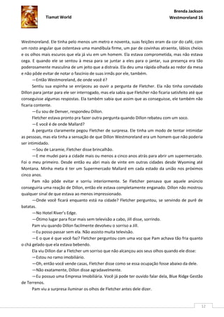 Brenda Jackson
             Tiamat World                                                          Westmoreland 16




Westmoreland. Ele tinha pelo menos um metro e noventa, suas feições eram da cor do café, com
um rosto angular que ostentava uma mandíbula firme, um par de covinhas atraente, lábios cheios
e os olhos mais escuros que ela já viu em um homem. Ela estava comprometida, mas não estava
cega. E quando ele se sentou à mesa para se juntar a eles para o jantar, sua presença era tão
poderosamente masculina de um jeito que a distraía. Ela deu uma rápida olhada ao redor da mesa
e não pôde evitar de notar o fascínio de suas irmãs por ele, também.
       —Então Westmoreland, de onde você é?
       Sentiu sua espinha se enrijeceu ao ouvir a pergunta de Fletcher. Ela não tinha convidado
Dillon para jantar para ele ser interrogado, mas ela sabia que Fletcher não ficaria satisfeito até que
conseguisse algumas respostas. Ela também sabia que assim que as conseguisse, ele também não
ficaria contente.
       —Eu sou de Denver, respondeu Dillon.
       Fletcher estava pronto pra fazer outra pergunta quando Dillon rebateu com um soco.
       —E você é de onde Mallard?
       A pergunta claramente pegou Fletcher de surpresa. Ele tinha um modo de tentar intimidar
as pessoas, mas ela tinha a sensação de que Dillon Westmoreland era um homem que não poderia
ser intimidado.
       —Sou de Laramie, Fletcher disse brincalhão.
       —E me mudei para a cidade mais ou menos a cinco anos atrás para abrir um supermercado.
Foi o meu primeiro. Desde então eu abri mais de vinte em outras cidades desde Wyoming até
Montana. Minha meta é ter um Supermercado Mallard em cada estado da união nos próximos
cinco anos.
       Pam não pôde evitar e sorriu interiormente. Se Fletcher pensava que aquele anúncio
conseguiria uma reação de Dillon, então ele estava completamente enganado. Dillon não mostrou
qualquer sinal de que estava ao menos impressionado.
       —Onde você ficará enquanto está na cidade? Fletcher perguntou, se servindo de purê de
batatas.
       —No Hotel River’s Edge.
       —Ótimo lugar para ficar mais sem televisão a cabo, Jill disse, sorrindo.
       Pam viu quando Dillon facilmente devolveu o sorriso a Jill.
       —Eu posso passar sem ela. Não assisto muita televisão.
       —E o que é que você faz? Fletcher perguntou com uma voz que Pam achava tão fria quanto
o chá gelado que ela estava bebendo.
       Ela viu Dillon dar a Fletcher um sorriso que não alcançou aos seus olhos quando ele disse:
       —Estou no ramo imobiliário.
       —Oh, então você vende casas, Fletcher disse como se essa ocupação fosse abaixo da dele.
       —Não exatamente, Dillon disse agradavelmente.
       —Eu possuo uma Empresa Imobiliária. Você já pode ter ouvido falar dela, Blue Ridge Gestão
de Terrenos.
       Pam viu a surpresa iluminar os olhos de Fletcher antes dele dizer.


                                                                                                     12
 