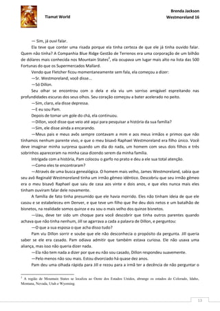 Brenda Jackson
              Tiamat World                                                              Westmoreland 16




      — Sim, já ouvi falar.
      Ela teve que conter uma risada porque ela tinha certeza de que ele já tinha ouvido falar.
Quem não tinha? A Companhia Blue Ridge Gestão de Terrenos era uma corporação de um bilhão
de dólares mais conhecida nos Mountain States2, ela ocupava um lugar mais alto na lista das 500
Fortunas do que os Supermercados Mallard.
      Vendo que Fletcher ficou momentaneamente sem fala, ela começou a dizer:
      —Sr. Westmoreland, você disse...
      —Só Dillon.
      Seu olhar se encontrou com o dela e ela viu um sorriso amigável espreitando nas
profundidades escuras dos seus olhos. Seu coração começou a bater acelerado no peito.
      —Sim, claro, ela disse depressa.
      —E eu sou Pam.
      Depois de tomar um gole do chá, ela continuou.
      —Dillon, você disse que veio até aqui para pesquisar a história da sua família?
      —Sim, ele disse ainda a encarando.
      —Meus pais e meus avôs sempre contavam a mim e aos meus irmãos e primos que não
tínhamos nenhum parente vivo, e que o meu bisavô Raphael Westmoreland era filho único. Você
deve imaginar minha surpresa quando um dia do nada, um homem com seus dois filhos e três
sobrinhos apareceram na minha casa dizendo serem da minha família.
      Intrigada com a história, Pam colocou o garfo no prato e deu a ele sua total atenção.
      —Como eles te encontraram?
      —Através de uma busca genealógica. O homem mais velho, James Westmoreland, sabia que
seu avô Reginald Westmoreland tinha um irmão gêmeo idêntico. Descobriu que seu irmão gêmeo
era o meu bisavô Raphael que saiu de casa aos vinte e dois anos, e que eles nunca mais eles
tinham ouviram falar dele novamente.
      A família de fato tinha presumido que ele havia morrido. Eles não tinham ideia de que ele
casou e se estabeleceu em Denver, e que teve um filho que lhe deu dois netos e um batalhão de
bisnetos, na realidade somos quinze e eu sou o mais velho dos quinze bisnetos.
      —Uau, deve ter sido um choque para você descobrir que tinha outros parentes quando
achava que não tinha nenhum, Jill se agarrava a cada a palavra de Dillon, e perguntou:
      —O que a sua esposa o que acha disso tudo?
      Pam viu Dillon sorrir e soube que ele não desconhecia o propósito da pergunta. Jill queria
saber se ele era casado. Pam odiava admitir que também estava curiosa. Ele não usava uma
aliança, mas isso não queria dizer nada.
      —Ela não tem nada a dizer por que eu não sou casado, Dillon respondeu suavemente.
      —Pelo menos não sou mais. Estou divorciado há quase dez anos.
      Pam deu uma olhada rápida para Jill e rezou para a irmã ter a decência de não perguntar o

2
 A região de Mountain States se localiza ao Oeste dos Estados Unidos, abrange os estados do Colorado, Idaho,
Montana, Nevada, Utah e Wyoming.



                                                                                                           13
 