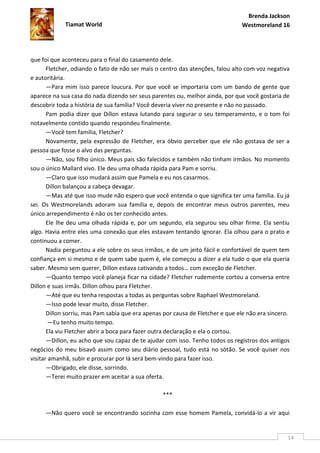 Brenda Jackson
             Tiamat World                                                       Westmoreland 16




que foi que aconteceu para o final do casamento dele.
       Fletcher, odiando o fato de não ser mais o centro das atenções, falou alto com voz negativa
e autoritária.
       —Para mim isso parece loucura. Por que você se importaria com um bando de gente que
aparece na sua casa do nada dizendo ser seus parentes ou, melhor ainda, por que você gostaria de
descobrir toda a história de sua família? Você deveria viver no presente e não no passado.
       Pam podia dizer que Dillon estava lutando para segurar o seu temperamento, e o tom foi
notavelmente contido quando respondeu finalmente.
       —Você tem família, Fletcher?
       Novamente, pela expressão de Fletcher, era óbvio perceber que ele não gostava de ser a
pessoa que fosse o alvo das perguntas.
       —Não, sou filho único. Meus pais são falecidos e também não tinham irmãos. No momento
sou o único Mallard vivo. Ele deu uma olhada rápida para Pam e sorriu.
       —Claro que isso mudará assim que Pamela e eu nos casarmos.
       Dillon balançou a cabeça devagar.
       —Mas até que isso mude não espero que você entenda o que significa ter uma família. Eu já
sei. Os Westmorelands adoram sua família e, depois de encontrar meus outros parentes, meu
único arrependimento é não os ter conhecido antes.
       Ele lhe deu uma olhada rápida e, por um segundo, ela segurou seu olhar firme. Ela sentiu
algo. Havia entre eles uma conexão que eles estavam tentando ignorar. Ela olhou para o prato e
continuou a comer.
       Nadia perguntou a ele sobre os seus irmãos, e de um jeito fácil e confortável de quem tem
confiança em si mesmo e de quem sabe quem é, ele começou a dizer a ela tudo o que ela queria
saber. Mesmo sem querer, Dillon estava cativando a todos… com exceção de Fletcher.
       —Quanto tempo você planeja ficar na cidade? Fletcher rudemente cortou a conversa entre
Dillon e suas irmãs. Dillon olhou para Fletcher.
       —Até que eu tenha respostas a todas as perguntas sobre Raphael Westmoreland.
       —Isso pode levar muito, disse Fletcher.
       Dillon sorriu, mas Pam sabia que era apenas por causa de Fletcher e que ele não era sincero.
        —Eu tenho muito tempo.
       Ela viu Fletcher abrir a boca para fazer outra declaração e ela o cortou.
       —Dillon, eu acho que sou capaz de te ajudar com isso. Tenho todos os registros dos antigos
negócios do meu bisavô assim como seu diário pessoal, tudo está no sótão. Se você quiser nos
visitar amanhã, subir e procurar por lá será bem-vindo para fazer isso.
       —Obrigado, ele disse, sorrindo.
       —Terei muito prazer em aceitar a sua oferta.

                                                  ***

     —Não quero você se encontrando sozinha com esse homem Pamela, convidá-lo a vir aqui


                                                                                                  14
 