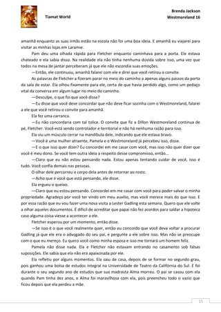 Brenda Jackson
             Tiamat World                                                       Westmoreland 16




amanhã enquanto as suas irmãs estão na escola não foi uma boa ideia. E amanhã eu viajarei para
visitar as minhas lojas em Laramie.
       Pam deu uma olhada rápida para Fletcher enquanto caminhava para a porta. Ele estava
chateado e ela sabia disso. Na realidade ela não tinha nenhuma dúvida sobre isso, uma vez que
todos na mesa de jantar perceberam já que ele não escondia suas emoções.
       —Então, ele continuou, amanhã falarei com ele e direi que você retirou o convite.
       As palavras de Fletcher a fizeram parar no meio do caminho a apenas alguns passos da porta
da sala de estar. Ela olhou fixamente para ele, certa de que havia perdido algo, como um pedaço
vital da conversa em algum lugar no meio do caminho.
       —Desculpe, o que foi que você disse?
       —Eu disse que você deve concordar que não deve ficar sozinha com o Westmoreland, falarei
a ele que você retirou o convite para amanhã.
       Ela fez uma carranca.
       —Eu não concordaria com tal tolice. O convite que fiz a Dillon Westmoreland continua de
pé, Fletcher. Você está sendo controlador e territorial e não há nenhuma razão para isso.
       Ela viu um músculo cerrar na mandíbula dele, indicando que ele estava bravo.
       —Você é uma mulher atraente, Pamela e o Westmoreland já percebeu isso, disse.
       —E o que isso quer dizer? Eu concordei em me casar com você, mas isso não quer dizer que
você é meu dono. Se você tem outra ideia a respeito desse compromisso, então...
       —Claro que eu não estou pensando nada. Estou apenas tentando cuidar de você, isso é
tudo. Você confia demais nas pessoas.
       O olhar dele percorreu o corpo dela antes de retornar ao rosto.
       —Acho que é você que está pensando, ele disse.
       Ela ergueu o queixo.
       —Claro que eu estou pensando. Concordei em me casar com você para poder salvar o minha
propriedade. Agradeço por você ter vindo em meu auxilio, mas você merece mais do que isso. E
por essa razão que eu vou fazer uma nova visita a Lester Gadling esta semana. Quero que ele volte
a olhar aqueles documentos. É difícil de acreditar que papai não fez acordos para saldar a hipoteca
caso alguma coisa viesse a acontecer a ele.
       Fletcher esperou por um momento, então disse.
       —Se isso é o que você realmente quer, então eu concordo que você deva voltar a procurar
Gadling já que ele era o advogado do seu pai, e pergunte a ele sobre isso. Mas não se preocupe
com o que eu mereço. Eu quero você como minha esposa e isso me tornará um homem feliz.
       Pamela não disse nada. Ela e Fletcher não estavam entrando no casamento sob falsas
suposições. Ele sabia que ela não era apaixonada por ele.
       Ela refletiu por alguns momentos. Ela saiu de casa, depois de se formar no segundo grau,
pois ganhou uma bolsa de estudos integral na Universidade de Teatro da Califórnia do Sul. E foi
durante o seu segundo ano de estudos que sua madrasta Alma morreu. O pai se casou com ela
quando Pam tinha dez anos, e Alma foi maravilhosa com ela, pois preencheu todo o vazio que
ficou depois que ela perdeu a mãe.


                                                                                                  15
 