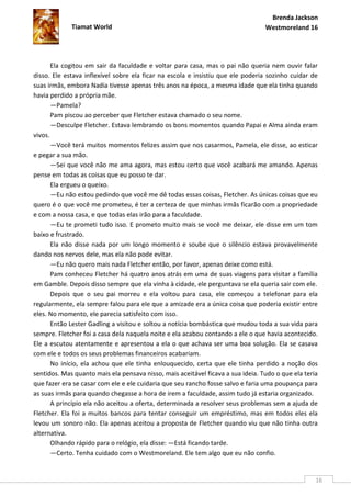 Brenda Jackson
             Tiamat World                                                        Westmoreland 16




       Ela cogitou em sair da faculdade e voltar para casa, mas o pai não queria nem ouvir falar
disso. Ele estava inflexível sobre ela ficar na escola e insistiu que ele poderia sozinho cuidar de
suas irmãs, embora Nadia tivesse apenas três anos na época, a mesma idade que ela tinha quando
havia perdido a própria mãe.
       —Pamela?
       Pam piscou ao perceber que Fletcher estava chamado o seu nome.
       —Desculpe Fletcher. Estava lembrando os bons momentos quando Papai e Alma ainda eram
vivos.
       —Você terá muitos momentos felizes assim que nos casarmos, Pamela, ele disse, ao esticar
e pegar a sua mão.
       —Sei que você não me ama agora, mas estou certo que você acabará me amando. Apenas
pense em todas as coisas que eu posso te dar.
       Ela ergueu o queixo.
       —Eu não estou pedindo que você me dê todas essas coisas, Fletcher. As únicas coisas que eu
quero é o que você me prometeu, é ter a certeza de que minhas irmãs ficarão com a propriedade
e com a nossa casa, e que todas elas irão para a faculdade.
       —Eu te prometi tudo isso. E prometo muito mais se você me deixar, ele disse em um tom
baixo e frustrado.
       Ela não disse nada por um longo momento e soube que o silêncio estava provavelmente
dando nos nervos dele, mas ela não pode evitar.
       —Eu não quero mais nada Fletcher então, por favor, apenas deixe como está.
       Pam conheceu Fletcher há quatro anos atrás em uma de suas viagens para visitar a família
em Gamble. Depois disso sempre que ela vinha à cidade, ele perguntava se ela queria sair com ele.
       Depois que o seu pai morreu e ela voltou para casa, ele começou a telefonar para ela
regularmente, ela sempre falou para ele que a amizade era a única coisa que poderia existir entre
eles. No momento, ele parecia satisfeito com isso.
       Então Lester Gadling a visitou e soltou a notícia bombástica que mudou toda a sua vida para
sempre. Fletcher foi a casa dela naquela noite e ela acabou contando a ele o que havia acontecido.
Ele a escutou atentamente e apresentou a ela o que achava ser uma boa solução. Ela se casava
com ele e todos os seus problemas financeiros acabariam.
       No início, ela achou que ele tinha enlouquecido, certa que ele tinha perdido a noção dos
sentidos. Mas quanto mais ela pensava nisso, mais aceitável ficava a sua ideia. Tudo o que ela teria
que fazer era se casar com ele e ele cuidaria que seu rancho fosse salvo e faria uma poupança para
as suas irmãs para quando chegasse a hora de irem a faculdade, assim tudo já estaria organizado.
       A princípio ela não aceitou a oferta, determinada a resolver seus problemas sem a ajuda de
Fletcher. Ela foi a muitos bancos para tentar conseguir um empréstimo, mas em todos eles ela
levou um sonoro não. Ela apenas aceitou a proposta de Fletcher quando viu que não tinha outra
alternativa.
       Olhando rápido para o relógio, ela disse: —Está ficando tarde.
       —Certo. Tenha cuidado com o Westmoreland. Ele tem algo que eu não confio.


                                                                                                   16
 