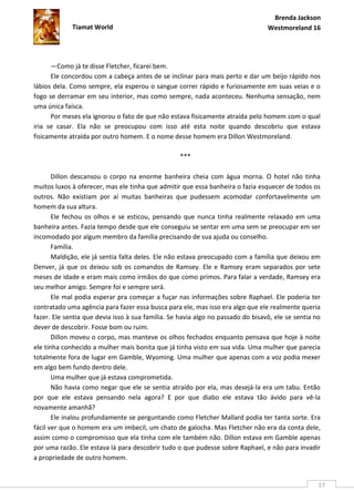 Brenda Jackson
             Tiamat World                                                        Westmoreland 16




      —Como já te disse Fletcher, ficarei bem.
      Ele concordou com a cabeça antes de se inclinar para mais perto e dar um beijo rápido nos
lábios dela. Como sempre, ela esperou o sangue correr rápido e furiosamente em suas veias e o
fogo se derramar em seu interior, mas como sempre, nada aconteceu. Nenhuma sensação, nem
uma única faísca.
      Por meses ela ignorou o fato de que não estava fisicamente atraída pelo homem com o qual
iria se casar. Ela não se preocupou com isso até esta noite quando descobriu que estava
fisicamente atraída por outro homem. E o nome desse homem era Dillon Westmoreland.

                                                   ***

       Dillon descansou o corpo na enorme banheira cheia com água morna. O hotel não tinha
muitos luxos à oferecer, mas ele tinha que admitir que essa banheira o fazia esquecer de todos os
outros. Não existiam por aí muitas banheiras que pudessem acomodar confortavelmente um
homem da sua altura.
       Ele fechou os olhos e se esticou, pensando que nunca tinha realmente relaxado em uma
banheira antes. Fazia tempo desde que ele conseguiu se sentar em uma sem se preocupar em ser
incomodado por algum membro da família precisando de sua ajuda ou conselho.
       Família.
       Maldição, ele já sentia falta deles. Ele não estava preocupado com a família que deixou em
Denver, já que os deixou sob os comandos de Ramsey. Ele e Ramsey eram separados por sete
meses de idade e eram mais como irmãos do que como primos. Para falar a verdade, Ramsey era
seu melhor amigo. Sempre foi e sempre será.
       Ele mal podia esperar pra começar a fuçar nas informações sobre Raphael. Ele poderia ter
contratado uma agência para fazer essa busca para ele, mas isso era algo que ele realmente queria
fazer. Ele sentia que devia isso à sua família. Se havia algo no passado do bisavô, ele se sentia no
dever de descobrir. Fosse bom ou ruim.
       Dillon moveu o corpo, mas manteve os olhos fechados enquanto pensava que hoje à noite
ele tinha conhecido a mulher mais bonita que já tinha visto em sua vida. Uma mulher que parecia
totalmente fora de lugar em Gamble, Wyoming. Uma mulher que apenas com a voz podia mexer
em algo bem fundo dentro dele.
       Uma mulher que já estava comprometida.
       Não havia como negar que ele se sentia atraído por ela, mas desejá-la era um tabu. Então
por que ele estava pensando nela agora? E por que diabo ele estava tão ávido para vê-la
novamente amanhã?
       Ele inalou profundamente se perguntando como Fletcher Mallard podia ter tanta sorte. Era
fácil ver que o homem era um imbecil, um chato de galocha. Mas Fletcher não era da conta dele,
assim como o compromisso que ela tinha com ele também não. Dillon estava em Gamble apenas
por uma razão. Ele estava lá para descobrir tudo o que pudesse sobre Raphael, e não para invadir
a propriedade de outro homem.


                                                                                                   17
 