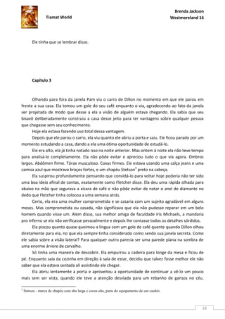 Brenda Jackson
                  Tiamat World                                                                 Westmoreland 16




         Ele tinha que se lembrar disso.




         Capítulo 3



      Olhando para fora da janela Pam viu o carro de Dillon no momento em que ele parou em
frente a sua casa. Ela tomou um gole do seu café enquanto o via, agradecendo ao fato da janela
ser projetada de modo que desse a ela a visão de alguém estava chegando. Ela sabia que seu
bisavô deliberadamente construiu a casa desse jeito para ter vantagens sobre qualquer pessoa
que chegasse sem seu conhecimento.
      Hoje ela estava fazendo uso total dessa vantagem.
      Depois que ele parou o carro, ela viu quanto ele abriu a porta e saiu. Ele ficou parado por um
momento estudando a casa, dando a ela uma ótima oportunidade de estudá-lo.
      Ele era alto, ela já tinha notado isso na noite anterior. Mas ontem à noite ela não teve tempo
para analisá-lo completamente. Ela não pôde evitar e apreciou tudo o que via agora. Ombros
largos. Abdômen firme. Tórax musculoso. Coxas firmes. Ele estava usando uma calça jeans e uma
camisa azul que mostrava braços fortes, e um chapéu Stetson3 preto na cabeça.
      Ela suspirou profundamente pensando que convidá-lo para voltar hoje poderia não ter sido
uma boa ideia afinal de contas, exatamente como Fletcher disse. Ela deu uma rápida olhada para
abaixo na mão que segurava a xícara de café e não pôde evitar de notar o anel de diamante no
dedo que Fletcher tinha colocou a uma semana atrás.
      Certo, ela era uma mulher comprometida e se casaria com um sujeito agradável em alguns
meses. Mas comprometida ou casada, não significava que ela não pudesse reparar em um belo
homem quando visse um. Além disso, sua melhor amiga de faculdade Iris Michaels, a mandaria
pro inferno se ela não verificasse pessoalmente e depois lhe contasse todos os detalhes sórdidos.
      Ela piscou quanto quase queimou a língua com um gole de café quente quando Dillon olhou
diretamente para ela, no que ela sempre tinha considerado como sendo sua janela secreta. Como
ele sabia sobre a visão lateral? Para qualquer outro parecia ser uma parede plana na sombra de
uma enorme árvore de carvalho.
      Só tinha uma maneira de descobrir. Ela empurrou a cadeira para longe da mesa e ficou de
pé. Enquanto saia da cozinha em direção à sala de estar, decidiu que talvez fosse melhor ele não
saber que ela estava sentada ali assistindo ele chegar.
      Ela abriu lentamente a porta e aproveitou a oportunidade de continuar a vê-lo um pouco
mais sem ser vista, quando ele teve a atenção desviada para um rebanho de gansos no céu.

3
    Stetson - marca de chapéu com aba larga e coroa alta, parte do equipamento de um caubói.



                                                                                                             18
 