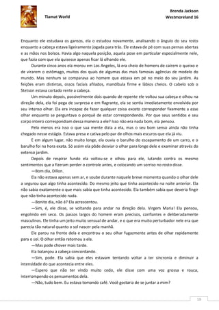 Brenda Jackson
             Tiamat World                                                      Westmoreland 16




Enquanto ele estudava os gansos, ela o estudou novamente, analisando o ângulo do seu rosto
enquanto a cabeça estava ligeiramente jogada para trás. Ele estava de pé com suas pernas abertas
e as mãos nos bolsos. Havia algo naquela posição, aquela pose em particular especialmente nele,
que fazia com que ela quisesse apenas ficar lá olhando ele.
      Durante cinco anos ela morou em Los Angeles, lá era cheio de homens de caírem o queixo e
de virarem o estômago, muitos dos quais de algumas das mais famosas agências de modelo do
mundo. Mas nenhum se comparava ao homem que estava em pé no meio do seu jardim. As
feições eram distintas, ossos faciais afilados, mandíbula firme e lábios cheios. O cabelo sob o
Stetson estava cortado rente a cabeça.
      Um minuto depois, possivelmente dois quando de repente ele voltou sua cabeça e olhou na
direção dela, ela foi pega de surpresa e em flagrante, ela se sentiu imediatamente envolvida por
seu intenso olhar. Ela era incapaz de fazer qualquer coisa exceto corresponder fixamente a esse
olhar enquanto se perguntava o porquê de estar correspondendo. Por que seus sentidos e seu
corpo inteiro correspondiam dessa maneira a ele? Isso não era nada bom, ela pensou.
      Pelo menos era isso o que sua mente dizia a ela, mas o seu bom senso ainda não tinha
chegado nesse estágio. Estava presa e cativa pelo par de olhos mais escuros que ela já viu.
      E em algum lugar, não muito longe, ela ouviu o barulho do escapamento de um carro, e o
barulho foi na hora exata. Só assim ela pôde desviar o olhar para longe dele e examinar através do
extenso jardim.
      Depois de respirar fundo ela voltou-se e olhou para ele, lutando contra os mesmo
sentimentos que a fizeram perder o controle antes, e colocando um sorriso no rosto disse.
      —Bom dia, Dillon.
      Ela não estava apenas sem ar, e soube durante naquele breve momento quando o olhar dele
a segurou que algo tinha acontecido. Do mesmo jeito que tinha acontecido na noite anterior. Ela
não sabia exatamente o que mais sabia que tinha acontecido. Ela também sabia que deveria fingir
que não tinha acontecido nada.
      —Bonito dia, não é? Ela acrescentou.
      —Sim, é, ele disse, se voltando para andar na direção dela. Virgem Maria! Ela pensou,
engolindo em seco. Os passos largos do homem eram precisos, confiantes e deliberadamente
masculinos. Ele tinha um jeito muito sensual de andar, e o que era muito perturbador nele era que
parecia tão natural quanto o sol nascer pela manhã.
      Ele parou na frente dela e encontrou o seu olhar fugazmente antes de olhar rapidamente
para o sol. O olhar então retornou a ela.
      —Mas pode chover mais tarde.
      Ela balançou a cabeça concordando.
      —Sim, pode. Ela sabia que eles estavam tentando voltar a ter sincronia e diminuir a
intensidade do que acontecia entre eles.
      —Espero que não ter vindo muito cedo, ele disse com uma voz grossa e rouca,
interrompendo os pensamentos dela.
      —Não, tudo bem. Eu estava tomando café. Você gostaria de se juntar a mim?


                                                                                                 19
 
