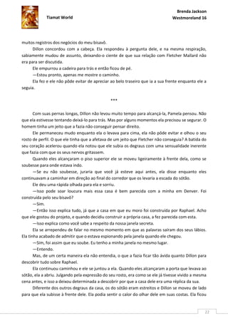 Brenda Jackson
             Tiamat World                                                        Westmoreland 16




muitos registros dos negócios do meu bisavô.
      Dillon concordou com a cabeça. Ela respondeu à pergunta dele, e na mesma respiração,
sabiamente mudou de assunto, deixando-o ciente de que sua relação com Fletcher Mallard não
era para ser discutida.
      Ele empurrou a cadeira para trás e então ficou de pé.
      —Estou pronto, apenas me mostre o caminho.
      Ela fez e ele não pôde evitar de apreciar ao belo traseiro que ia a sua frente enquanto ele a
seguia.

                                                ***

       Com suas pernas longas, Dillon não levou muito tempo para alcançá-la, Pamela pensou. Não
que ela estivesse tentando deixá-lo para trás. Mas por alguns momentos ela precisou se segurar. O
homem tinha um jeito que a fazia não conseguir pensar direito.
       Ele permaneceu mudo enquanto ela o levava para cima, ela não pôde evitar e olhou o seu
rosto de perfil. O que ele tinha que a afetava de um jeito que Fletcher não conseguia? A batida do
seu coração acelerou quando ela notou que ele subia os degraus com uma sensualidade inerente
que fazia com que os seus nervos gritassem.
       Quando eles alcançaram o piso superior ele se moveu ligeiramente à frente dela, como se
soubesse para onde estava indo.
       —Se eu não soubesse, juraria que você já esteve aqui antes, ela disse enquanto eles
continuavam a caminhar em direção ao final do corredor que os levaria a escada do sótão.
       Ele deu uma rápida olhada para ela e sorriu.
       —Isso pode soar loucura mais essa casa é bem parecida com a minha em Denver. Foi
construída pelo seu bisavô?
       —Sim.
       —Então isso explica tudo, já que a casa em que eu moro foi construída por Raphael. Acho
que ele gostou do projeto, e quando decidiu construir a própria casa, a fez parecida com esta.
       —Isso explica como você sabe a respeito da nossa janela secreta.
       Ela se arrependeu de falar no mesmo momento em que as palavras saíram dos seus lábios.
Ela tinha acabado de admitir que o estava espionando pela janela quando ele chegou.
       —Sim, foi assim que eu soube. Eu tenho a minha janela no mesmo lugar.
       —Entendo.
       Mas, de um certa maneira ela não entendia, o que a fazia ficar tão ávida quanto Dillon para
descobrir tudo sobre Raphael.
       Ela continuou caminhou e ele se juntou a ela. Quando eles alcançaram a porta que levava ao
sótão, ela a abriu. Julgando pela expressão do seu rosto, era como se ele já tivesse vivido a mesma
cena antes, e isso a deixou determinada a descobrir por que a casa dele era uma réplica da sua.
       Diferente dos outros degraus da casa, os do sótão eram estreitos e Dillon se moveu de lado
para que ela subisse à frente dele. Ela podia sentir o calor do olhar dele em suas costas. Ela ficou


                                                                                                   22
 