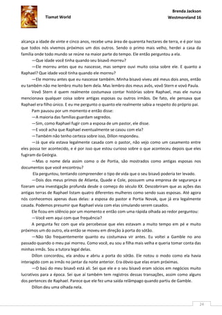 Brenda Jackson
             Tiamat World                                                      Westmoreland 16




alcança a idade de vinte e cinco anos, recebe uma área de quarenta hectares de terra, e é por isso
que todos nós vivemos próximos um dos outros. Sendo o primo mais velho, herdei a casa da
família onde todo mundo se reúne na maior parte do tempo. Ele então perguntou a ela.
      —Que idade você tinha quando seu bisavô morreu?
      —Ele morreu antes que eu nascesse, mas sempre ouvi muito coisa sobre ele. E quanto a
Raphael? Que idade você tinha quando ele morreu?
      —Ele morreu antes que eu nascesse também. Minha bisavó viveu até meus dois anos, então
eu também não me lembro muito bem dela. Mas lembro dos meus avôs, vovô Stern e vovó Paula.
      Vovô Stern é quem realmente costumava contar histórias sobre Raphael, mas ele nunca
mencionava qualquer coisa sobre antigas esposas ou outros irmãos. De fato, ele pensava que
Raphael era filho único. E eu me pergunto o quanto ele realmente sabia a respeito do próprio pai.
      Pam pausou por um momento e então disse:
      —A maioria das famílias guardam segredos.
      —Sim, como Raphael fugir com a esposa de um pastor, ele disse.
      —E você acha que Raphael eventualmente se casou com ela?
      —Também não tenho certeza sobre isso, Dillon respondeu.
      —Já que ela estava legalmente casada com o pastor, não vejo como um casamento entre
eles possa ter acontecido, e é por isso que estou curioso sobre o que aconteceu depois que eles
fugiram da Geórgia.
      —Mas o nome dela assim como o de Portia, são mostrados como antigas esposas nos
documentos que você encontrou?
       Ela perguntou, tentando compreender o tipo de vida que o seu bisavô poderia ter levado.
      —Dois dos meus primos de Atlanta, Quade e Cole, possuem uma empresa de segurança e
fizeram uma investigação profunda desde o começo do século XX. Descobriram que as ações das
antigas terras de Raphael listam quatro diferentes mulheres como sendo suas esposas. Até agora
nós conhecemos apenas duas delas: a esposa do pastor e Portia Novak, que já era legalmente
casada. Podemos presumir que Raphael vivia com elas simulando serem casados.
      Ele ficou em silêncio por um momento e então com uma rápida olhada ao redor perguntou:
      —Você vem aqui com que frequência?
      A pergunta fez com que ela percebesse que eles estavam a muito tempo em pé e muito
próximos um do outro, ela então se moveu em direção à porta do sótão.
      —Não tão frequentemente quanto eu costumava vir antes. Eu voltei a Gamble no ano
passado quando o meu pai morreu. Como você, eu sou a filha mais velha e queria tomar conta das
minhas irmãs. Sou a tutora legal delas.
      Dillon concordou, ela andou e abriu a porta do sótão. Ele notou o modo como ela havia
interagido com as irmãs no jantar da noite anterior. Era óbvio que elas eram próximas.
      —O baú do meu bisavô está ali. Sei que ele e o seu bisavô eram sócios em negócios muito
lucrativos para a época. Sei que aí também tem registros dessas transações, assim como alguns
dos pertences de Raphael. Parece que ele fez uma saída relâmpago quando partiu de Gamble.
      Dillon deu uma olhada nela.


                                                                                                 24
 