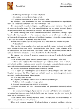 Brenda Jackson
             Tiamat World                                                      Westmoreland 16




      —Você tem alguma coisa que pertenceu a Raphael?
      —Sim, ela disse se movendo em direção ao baú.
      —Eu me esqueci de mencionar no jantar de ontem à noite.
      Ele entendeu a razão dela não ter dito antes. Seu noivo provavelmente diria alguma coisa
sobre isso. Era óbvio que o homem podia criar confusão por nada.
      Em vez de segui-la imediatamente para o baú, Dillon parou por um momento e ficou vendo
ela caminhar. Seu olhar estava fixo nela. A possibilidade de que uns poucos pertences do seu
bisavô pudessem estar dentro daquele baú o intrigou. Mas ela o intrigava ainda mais.
      Ela usando uma calça jeans e uma bonita blusa rosa que lhe acrescentava um toque super
feminino. Ele não pôde evitar de notar suas curvas sedutoras que se vislumbrava na calça jeans.
Caminhar atrás dela para subir os degraus até o sótão tinha sido um inferno. Ele estava certo que
o suor tinha brotado em na testa a cada passo que ela dava.
      Quando ela viu que ele não a estava seguindo, ela se voltou e deu-lhe um olhar intrigado.
      —Você está bem?
      Não, ele não estava nada bem. Uma parte do seu cérebro estava tentando convencê-lo
disso, embora ela fosse uma mulher comprometida ela ainda não era casada então ela ainda
estava disponível. Mas outra parte dele, a que olhava para o anel em seu dedo, sabia que fazer
qualquer movimento seria passar do limite. Mas inferno, ele estava tentado.
      Ela segurou o seu olhar, e ele percebeu naquele momento que ele ainda não havia dado
uma resposta a ela.
      —Sim, eu estou bem. Apenas me sinto oprimido. Se ela suspeitasse ser a razão disso.
      —Entendo como você se sente. Concordo com o que você disse ontem à noite no jantar. A
minha família também é muito importante para mim. Embora você nunca o tenha conhecido quer
saber tudo o quanto puder sobre o seu bisavô. Acho admirável isso de sua parte.
      Ela deu uma olhada rápida para o baú e então se voltou para ele.
      —Eu só espero que você não pense que vai descobrir tudo que há para saber sobre o seu
bisavô em apenas um dia, Dillon. Depois que você abrir aquele baú poderá surgir mais e mais
perguntas, e você terá que buscar mais respostas.
      —E se eu precisar voltar aqui?
      Ele perguntou, sabendo que ela sabia onde ele estava querendo chegar.
      —Você é bem-vindo pra voltar a hora que quiser.
      O olhar dele segurou o dela intensamente ao perguntar:
      —Fletcher concordará com isso? Como disse antes, não quero causar nenhum problema
entre vocês.
      —Não haverá problema algum. Agora, você não vai abrir o baú? Há anos tenho curiosidade e
vontade de fazer isso, mas era proibida de fazê-lo e por isso ele estava fora dos meus limites. Os
lábios dele se franziram nos cantos.
      —Mas uma vez admito ter descumprido as ordens e bisbilhotei por aqui. Naquela época, eu
não vi nada que mantivesse o meu interesse.
      Dillon sorriu enquanto cruzava em direção a ela. Como na casa dele, o sótão era enorme.


                                                                                                 25
 