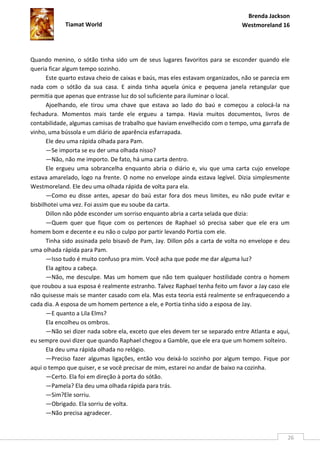 Brenda Jackson
            Tiamat World                                                      Westmoreland 16




Quando menino, o sótão tinha sido um de seus lugares favoritos para se esconder quando ele
queria ficar algum tempo sozinho.
      Este quarto estava cheio de caixas e baús, mas eles estavam organizados, não se parecia em
nada com o sótão da sua casa. E ainda tinha aquela única e pequena janela retangular que
permitia que apenas que entrasse luz do sol suficiente para iluminar o local.
      Ajoelhando, ele tirou uma chave que estava ao lado do baú e começou a colocá-la na
fechadura. Momentos mais tarde ele ergueu a tampa. Havia muitos documentos, livros de
contabilidade, algumas camisas de trabalho que haviam envelhecido com o tempo, uma garrafa de
vinho, uma bússola e um diário de aparência esfarrapada.
      Ele deu uma rápida olhada para Pam.
      —Se importa se eu der uma olhada nisso?
      —Não, não me importo. De fato, há uma carta dentro.
      Ele ergueu uma sobrancelha enquanto abria o diário e, viu que uma carta cujo envelope
estava amarelado, logo na frente. O nome no envelope ainda estava legível. Dizia simplesmente
Westmoreland. Ele deu uma olhada rápida de volta para ela.
      —Como eu disse antes, apesar do baú estar fora dos meus limites, eu não pude evitar e
bisbilhotei uma vez. Foi assim que eu soube da carta.
      Dillon não pôde esconder um sorriso enquanto abria a carta selada que dizia:
      —Quem quer que fique com os pertences de Raphael só precisa saber que ele era um
homem bom e decente e eu não o culpo por partir levando Portia com ele.
      Tinha sido assinada pelo bisavô de Pam, Jay. Dillon pôs a carta de volta no envelope e deu
uma olhada rápida para Pam.
      —Isso tudo é muito confuso pra mim. Você acha que pode me dar alguma luz?
      Ela agitou a cabeça.
      —Não, me desculpe. Mas um homem que não tem qualquer hostilidade contra o homem
que roubou a sua esposa é realmente estranho. Talvez Raphael tenha feito um favor a Jay caso ele
não quisesse mais se manter casado com ela. Mas esta teoria está realmente se enfraquecendo a
cada dia. A esposa de um homem pertence a ele, e Portia tinha sido a esposa de Jay.
      —E quanto a Lila Elms?
      Ela encolheu os ombros.
      —Não sei dizer nada sobre ela, exceto que eles devem ter se separado entre Atlanta e aqui,
eu sempre ouvi dizer que quando Raphael chegou a Gamble, que ele era que um homem solteiro.
      Ela deu uma rápida olhada no relógio.
      —Preciso fazer algumas ligações, então vou deixá-lo sozinho por algum tempo. Fique por
aqui o tempo que quiser, e se você precisar de mim, estarei no andar de baixo na cozinha.
      —Certo. Ela foi em direção à porta do sótão.
      —Pamela? Ela deu uma olhada rápida para trás.
      —Sim?Ele sorriu.
      —Obrigado. Ela sorriu de volta.
      —Não precisa agradecer.


                                                                                               26
 