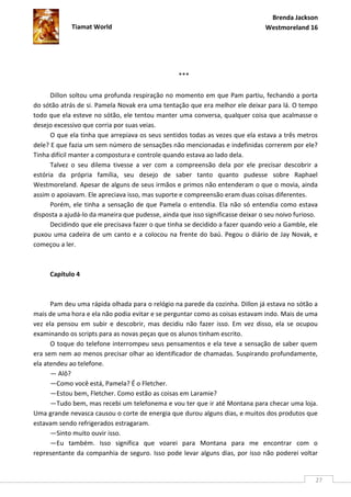 Brenda Jackson
             Tiamat World                                                       Westmoreland 16




                                                  ***

      Dillon soltou uma profunda respiração no momento em que Pam partiu, fechando a porta
do sótão atrás de si. Pamela Novak era uma tentação que era melhor ele deixar para lá. O tempo
todo que ela esteve no sótão, ele tentou manter uma conversa, qualquer coisa que acalmasse o
desejo excessivo que corria por suas veias.
      O que ela tinha que arrepiava os seus sentidos todas as vezes que ela estava a três metros
dele? E que fazia um sem número de sensações não mencionadas e indefinidas correrem por ele?
Tinha difícil manter a compostura e controle quando estava ao lado dela.
      Talvez o seu dilema tivesse a ver com a compreensão dela por ele precisar descobrir a
estória da própria família, seu desejo de saber tanto quanto pudesse sobre Raphael
Westmoreland. Apesar de alguns de seus irmãos e primos não entenderam o que o movia, ainda
assim o apoiavam. Ele apreciava isso, mas suporte e compreensão eram duas coisas diferentes.
      Porém, ele tinha a sensação de que Pamela o entendia. Ela não só entendia como estava
disposta a ajudá-lo da maneira que pudesse, ainda que isso significasse deixar o seu noivo furioso.
      Decidindo que ele precisava fazer o que tinha se decidido a fazer quando veio a Gamble, ele
puxou uma cadeira de um canto e a colocou na frente do baú. Pegou o diário de Jay Novak, e
começou a ler.



     Capítulo 4



      Pam deu uma rápida olhada para o relógio na parede da cozinha. Dillon já estava no sótão a
mais de uma hora e ela não podia evitar e se perguntar como as coisas estavam indo. Mais de uma
vez ela pensou em subir e descobrir, mas decidiu não fazer isso. Em vez disso, ela se ocupou
examinando os scripts para as novas peças que os alunos tinham escrito.
      O toque do telefone interrompeu seus pensamentos e ela teve a sensação de saber quem
era sem nem ao menos precisar olhar ao identificador de chamadas. Suspirando profundamente,
ela atendeu ao telefone.
      — Alô?
      —Como você está, Pamela? É o Fletcher.
      —Estou bem, Fletcher. Como estão as coisas em Laramie?
      —Tudo bem, mas recebi um telefonema e vou ter que ir até Montana para checar uma loja.
Uma grande nevasca causou o corte de energia que durou alguns dias, e muitos dos produtos que
estavam sendo refrigerados estragaram.
      —Sinto muito ouvir isso.
      —Eu também. Isso significa que voarei para Montana para me encontrar com o
representante da companhia de seguro. Isso pode levar alguns dias, por isso não poderei voltar


                                                                                                  27
 